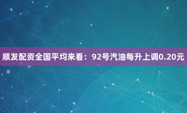 顺发配资全国平均来看：92号汽油每升上调0.20元