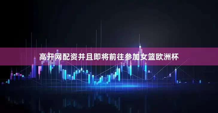 高开网配资并且即将前往参加女篮欧洲杯