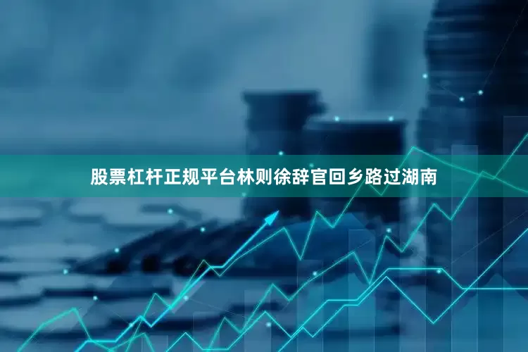 股票杠杆正规平台林则徐辞官回乡路过湖南