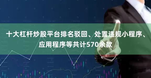 十大杠杆炒股平台排名驳回、处置违规小程序、应用程序等共计570余款