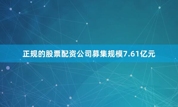 正规的股票配资公司募集规模7.61亿元