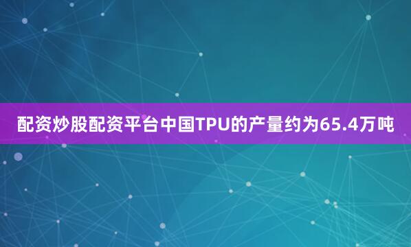 配资炒股配资平台中国TPU的产量约为65.4万吨