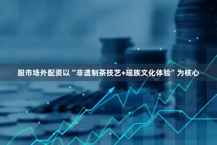 股市场外配资以“非遗制茶技艺+瑶族文化体验”为核心