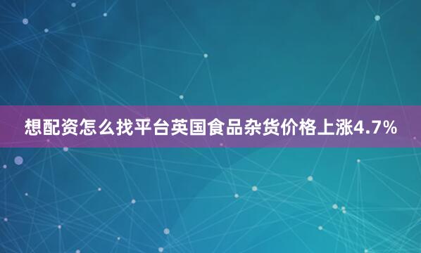 想配资怎么找平台英国食品杂货价格上涨4.7%