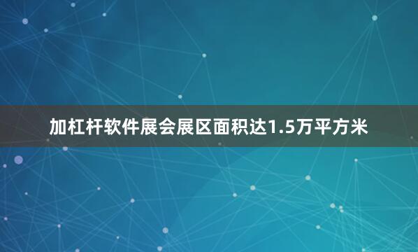 加杠杆软件展会展区面积达1.5万平方米