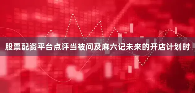 股票配资平台点评　　当被问及麻六记未来的开店计划时