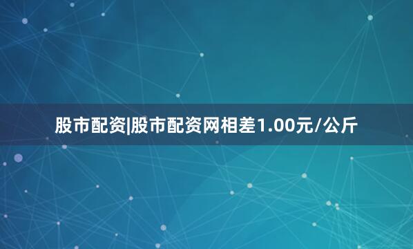 股市配资|股市配资网相差1.00元/公斤