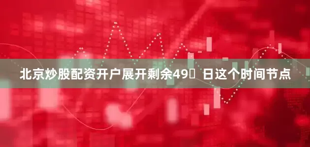 北京炒股配资开户展开剩余49日这个时间节点