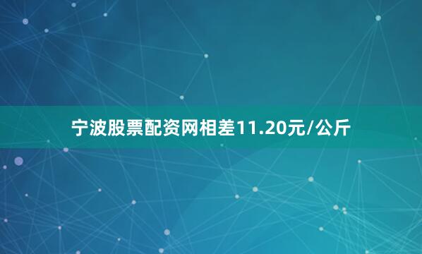 宁波股票配资网相差11.20元/公斤