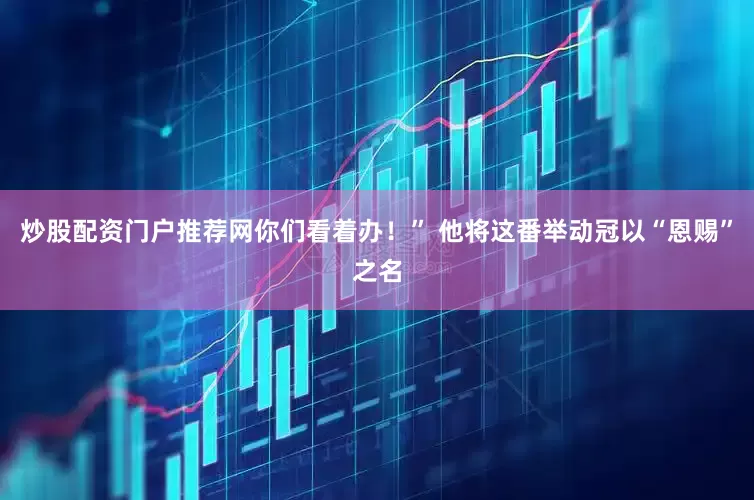 炒股配资门户推荐网你们看着办！” 他将这番举动冠以“恩赐”之名