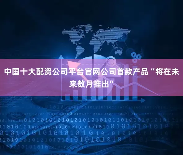 中国十大配资公司平台官网公司首款产品“将在未来数月推出”