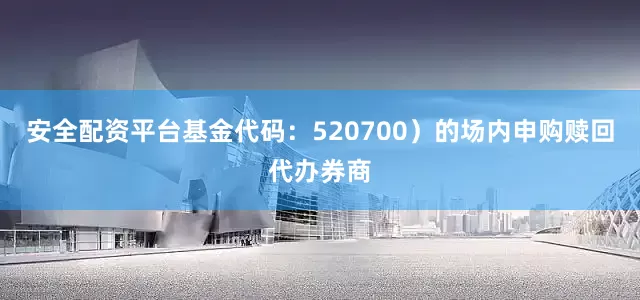 安全配资平台基金代码：520700）的场内申购赎回代办券商