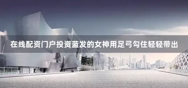 在线配资门户投资蓝发的女神用足弓勾住轻轻带出
