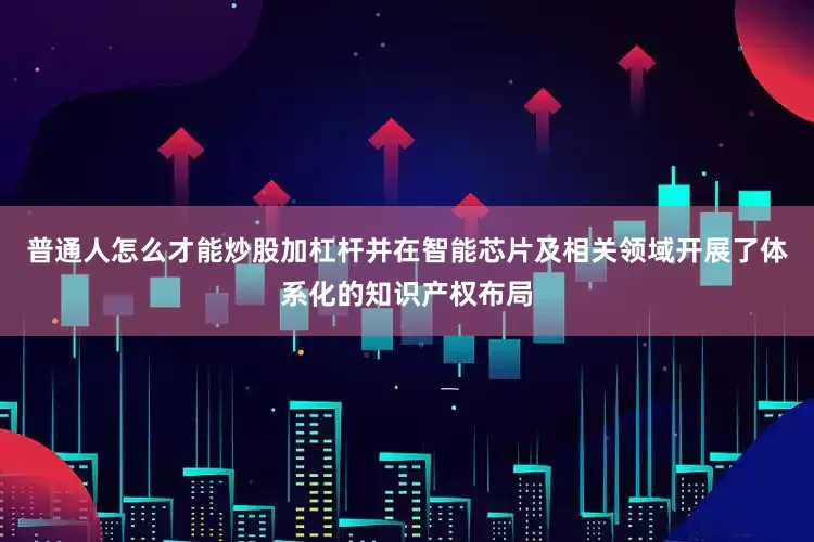 普通人怎么才能炒股加杠杆并在智能芯片及相关领域开展了体系化的知识产权布局