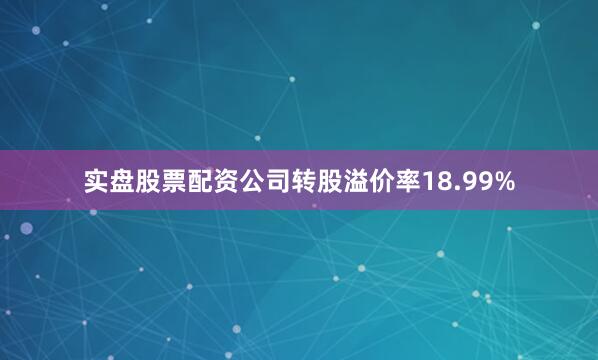 实盘股票配资公司转股溢价率18.99%