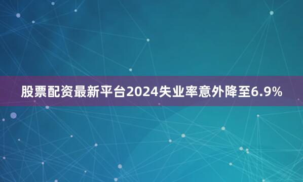 股票配资最新平台2024失业率意外降至6.9%