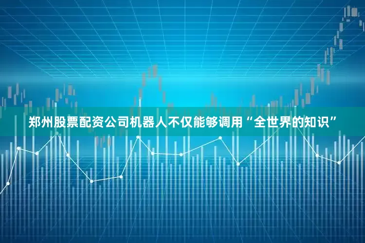 郑州股票配资公司机器人不仅能够调用“全世界的知识”