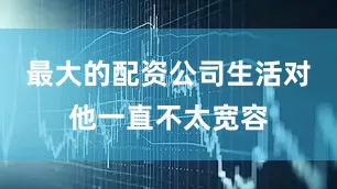最大的配资公司生活对他一直不太宽容