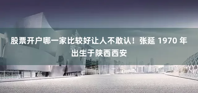 股票开户哪一家比较好让人不敢认！张延 1970 年出生于陕西西安