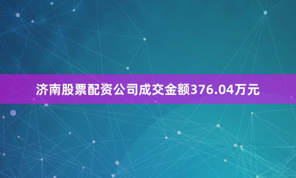济南股票配资公司成交金额376.04万元
