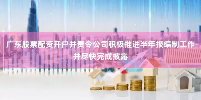 广东股票配资开户并责令公司积极推进半年报编制工作并尽快完成披露