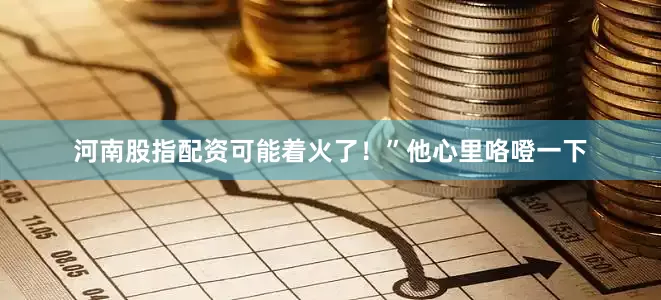河南股指配资可能着火了！”他心里咯噔一下