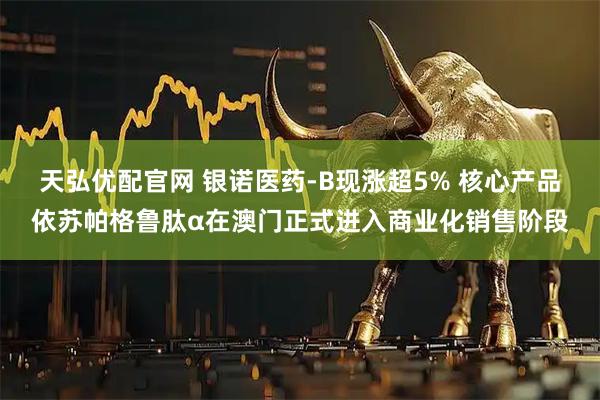 天弘优配官网 银诺医药-B现涨超5% 核心产品依苏帕格鲁肽α在澳门正式进入商业化销售阶段