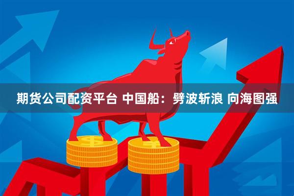 期货公司配资平台 中国船：劈波斩浪 向海图强