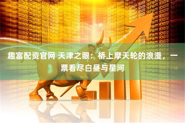 趣富配资官网 天津之眼：桥上摩天轮的浪漫，一票看尽白昼与星河