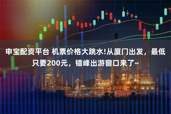 申宝配资平台 机票价格大跳水!从厦门出发，最低只要200元，错峰出游窗口来了~