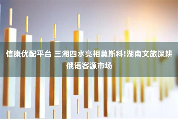 信康优配平台 三湘四水亮相莫斯科!湖南文旅深耕俄语客源市场