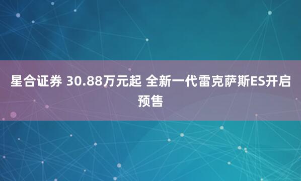 星合证券 30.88万元起 全新一代雷克萨斯ES开启预售