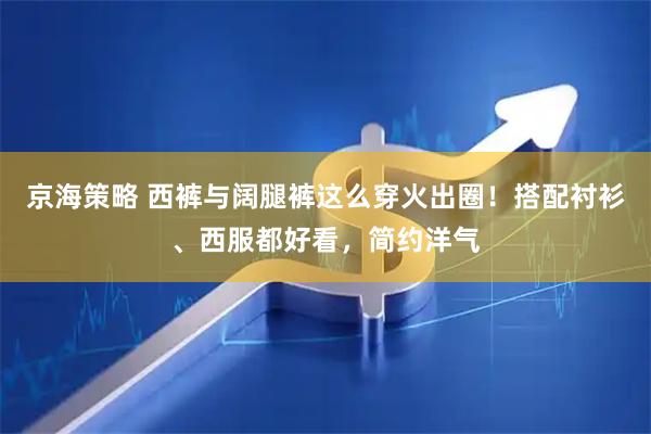 京海策略 西裤与阔腿裤这么穿火出圈！搭配衬衫、西服都好看，简约洋气