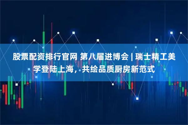 股票配资排行官网 第八届进博会 | 瑞士精工美学登陆上海，共绘品质厨房新范式