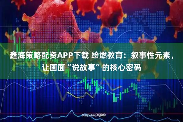 鑫海策略配资APP下载 绘燃教育：叙事性元素，让画面“说故事”的核心密码