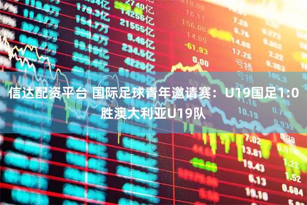 信达配资平台 国际足球青年邀请赛：U19国足1:0胜澳大利亚U19队