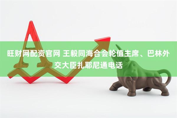 旺财网配资官网 王毅同海合会轮值主席、巴林外交大臣扎耶尼通电话