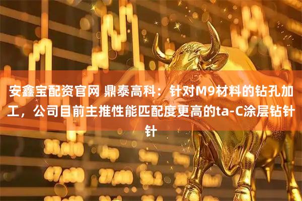安鑫宝配资官网 鼎泰高科：针对M9材料的钻孔加工，公司目前主推性能匹配度更高的ta-C涂层钻针