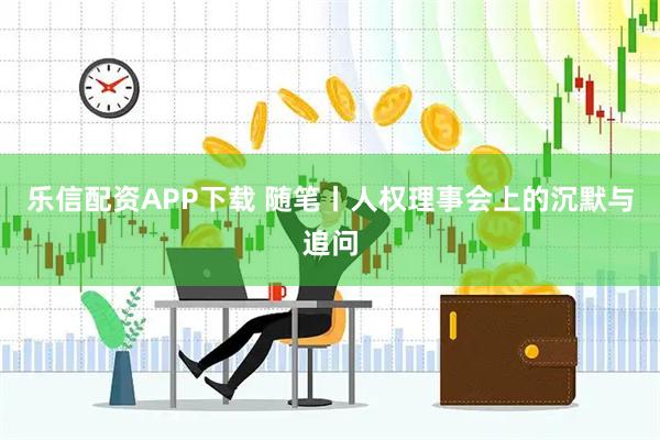 乐信配资APP下载 随笔丨人权理事会上的沉默与追问
