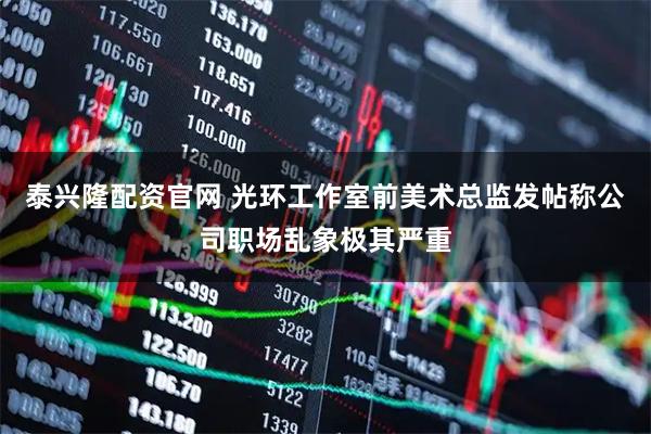 泰兴隆配资官网 光环工作室前美术总监发帖称公司职场乱象极其严重