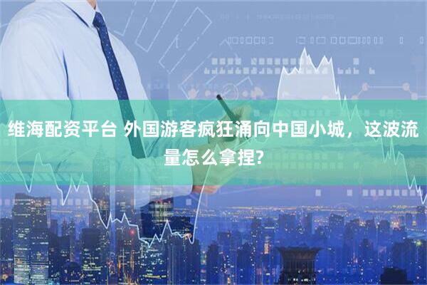 维海配资平台 外国游客疯狂涌向中国小城，这波流量怎么拿捏?