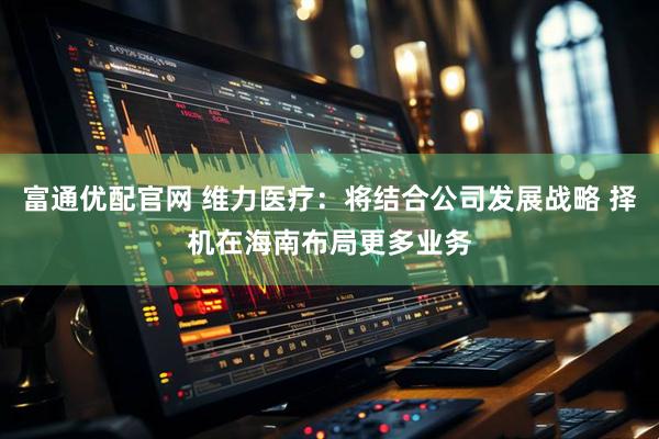 富通优配官网 维力医疗：将结合公司发展战略 择机在海南布局更多业务