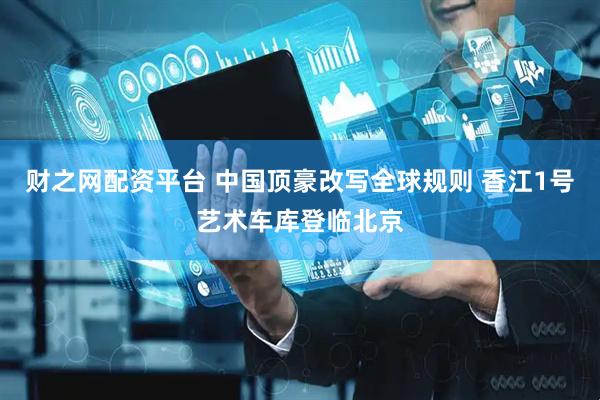 财之网配资平台 中国顶豪改写全球规则 香江1号艺术车库登临北京