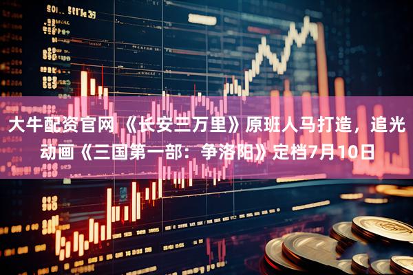 大牛配资官网 《长安三万里》原班人马打造，追光动画《三国第一部：争洛阳》定档7月10日
