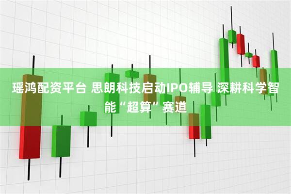 瑶鸿配资平台 思朗科技启动IPO辅导 深耕科学智能“超算”赛道