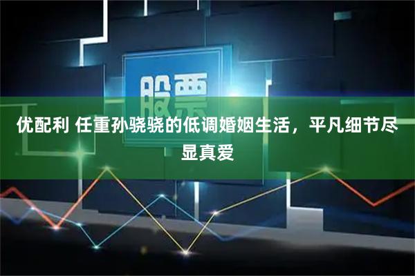 优配利 任重孙骁骁的低调婚姻生活，平凡细节尽显真爱