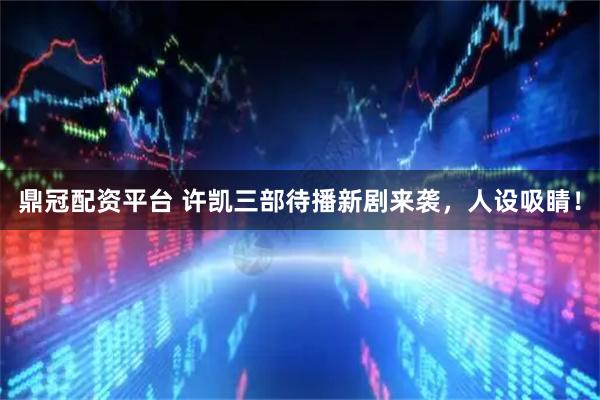 鼎冠配资平台 许凯三部待播新剧来袭，人设吸睛！