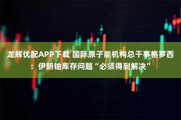 龙辉优配APP下载 国际原子能机构总干事格罗西：伊朗铀库存问题“必须得到解决”