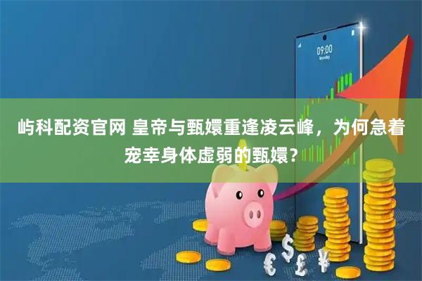 屿科配资官网 皇帝与甄嬛重逢凌云峰，为何急着宠幸身体虚弱的甄嬛？