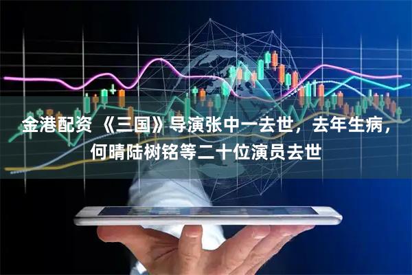 金港配资 《三国》导演张中一去世，去年生病，何晴陆树铭等二十位演员去世